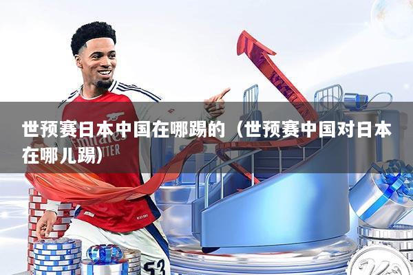 世预赛日本中国在哪踢的(世预赛中国对日本在哪儿踢)
