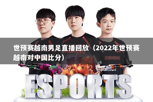 世预赛越南男足直播回放（2022年世预赛越南对中国比分）